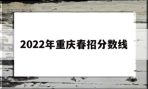 2022年重庆春招分数线 2022年重庆春招分数线转本贯通