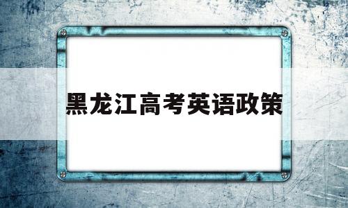 黑龙江高考英语政策 黑龙江高考英语改革最新消息